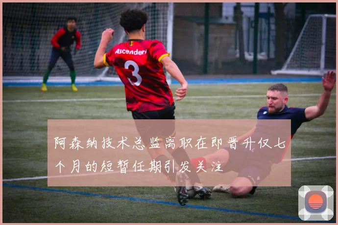 阿森纳技术总监离职在即晋升仅七个月的短暂任期引发关注