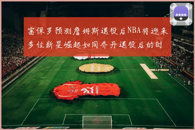 富保罗预测詹姆斯退役后NBA将迎来多位新星崛起如同乔丹退役后的时代