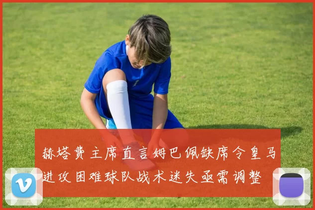 赫塔费主席直言姆巴佩缺席令皇马进攻困难球队战术迷失亟需调整