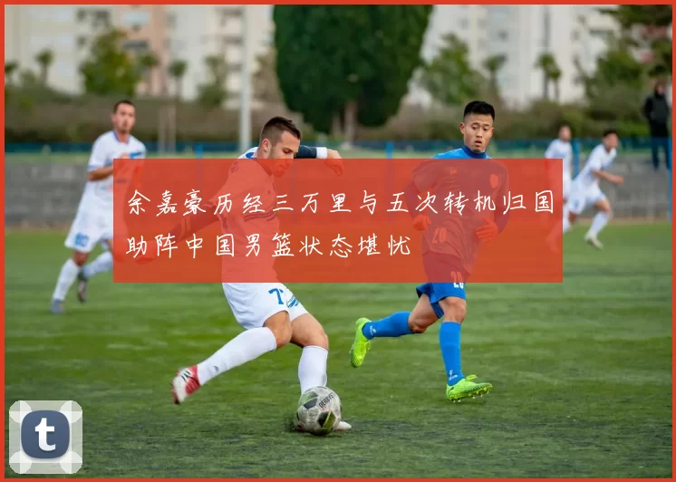 余嘉豪历经三万里与五次转机归国助阵中国男篮状态堪忧
