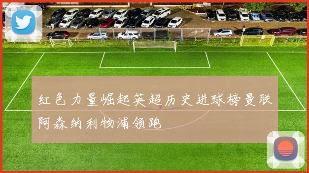 红色力量崛起英超历史进球榜曼联阿森纳利物浦领跑