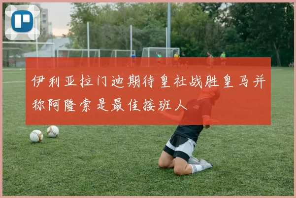 伊利亚拉门迪期待皇社战胜皇马并称阿隆索是最佳接班人