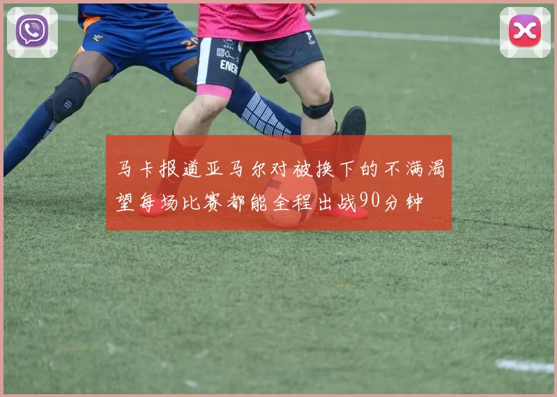 马卡报道亚马尔对被换下的不满渴望每场比赛都能全程出战90分钟