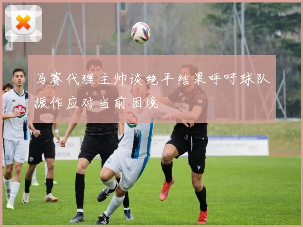 马赛代理主帅谈绝平结果呼吁球队振作应对当前困境
