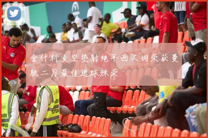 舍什科凌空垫射绝平西汉姆荣获曼联二月最佳进球殊荣