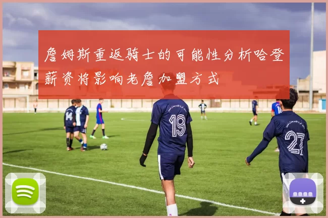 詹姆斯重返骑士的可能性分析哈登薪资将影响老詹加盟方式