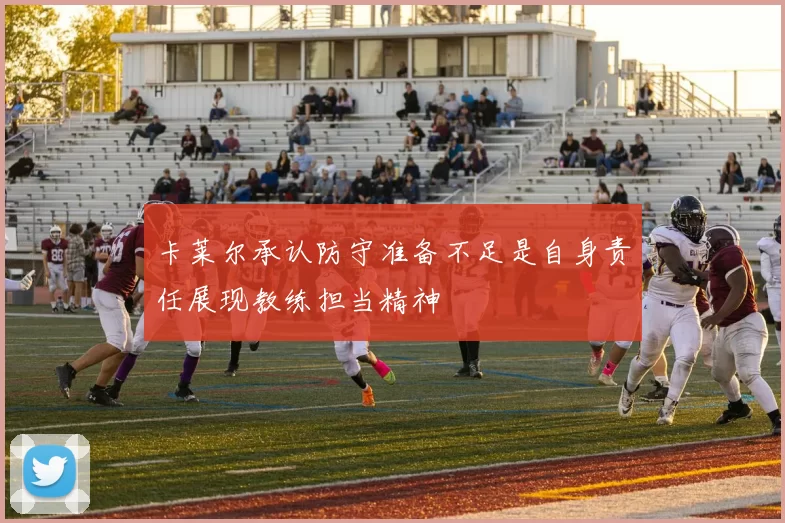 卡莱尔承认防守准备不足是自身责任展现教练担当精神