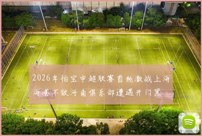 2026年怡宝中超联赛首轮激战上海海港不敌河南俱乐部遭遇开门黑