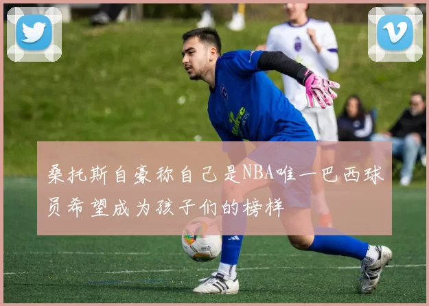 桑托斯自豪称自己是NBA唯一巴西球员希望成为孩子们的榜样
