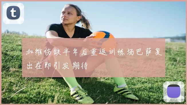 加维伤缺半年后重返训练场巴萨复出在即引发期待