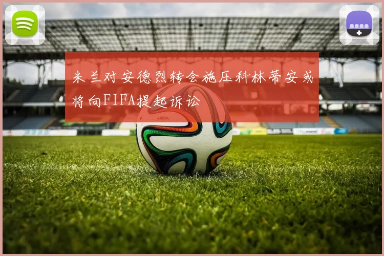 米兰对安德烈转会施压科林蒂安或将向FIFA提起诉讼