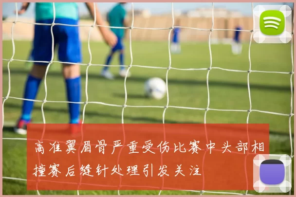 高准翼眉骨严重受伤比赛中头部相撞赛后缝针处理引发关注