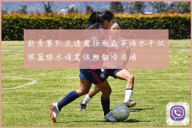 新秀赛队友透露杨瀚森英语水平仅限篮球术语需依赖翻译沟通